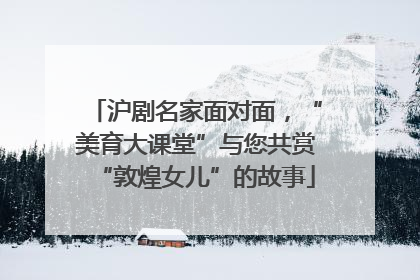 沪剧名家面对面，“美育大课堂”与您共赏“敦煌女儿”的故事