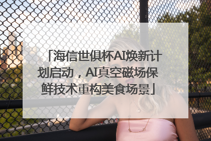 海信世俱杯AI焕新计划启动，AI真空磁场保鲜技术重构美食场景