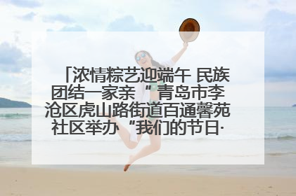 浓情粽艺迎端午 民族团结一家亲“ 青岛市李沧区虎山路街道百通馨苑社区举办“我们的节日·端午“主题活动