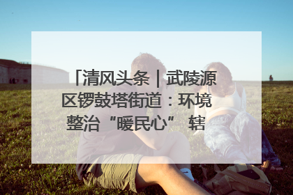 清风头条｜武陵源区锣鼓塔街道：环境整治“暖民心” 辖区面貌“靓”起来