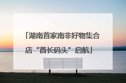 湖南首家南非好物集合店“酋长码头”启航