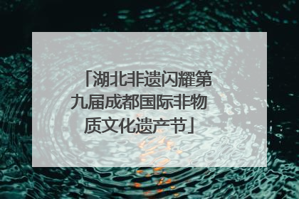 湖北非遗闪耀第九届成都国际非物质文化遗产节