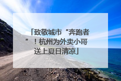 致敬城市“奔跑者”！杭州为外卖小哥送上夏日清凉