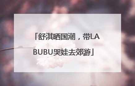 舒淇晒国潮，带LABUBU哭娃去郊游