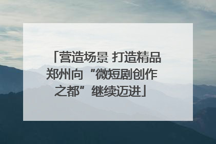 营造场景 打造精品 郑州向“微短剧创作之都”继续迈进