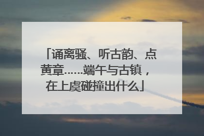 诵离骚、听古韵、点黄章……端午与古镇，在上虞碰撞出什么