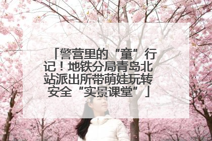 警营里的“童”行记！地铁分局青岛北站派出所带萌娃玩转安全“实景课堂”