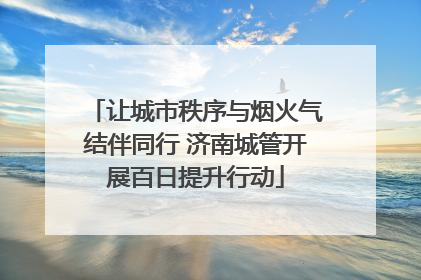 让城市秩序与烟火气结伴同行 济南城管开展百日提升行动