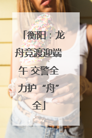 衡阳：龙舟竞渡迎端午 交警全力护“舟”全