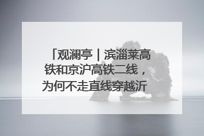 观澜亭｜滨淄莱高铁和京沪高铁二线，为何不走直线穿越沂蒙山腹地？