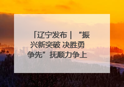 辽宁发布｜“振兴新突破 决胜勇争先”抚顺力争上半年地区生产总值增长7%左右