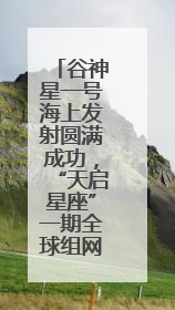 谷神星一号海上发射圆满成功，“天启星座”一期全球组网全面完成