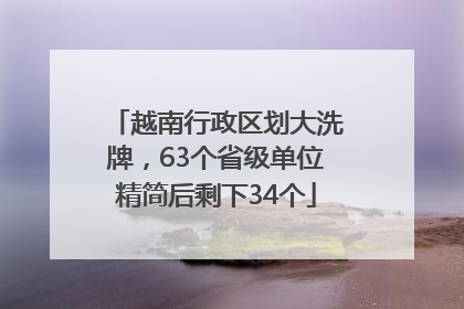 越南行政区划大洗牌，63个省级单位精简后剩下34个