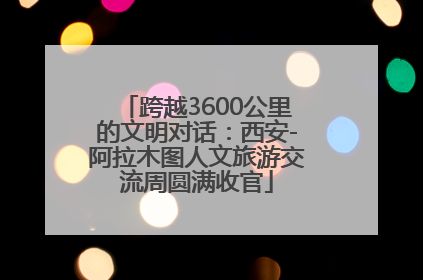 跨越3600公里的文明对话：西安-阿拉木图人文旅游交流周圆满收官