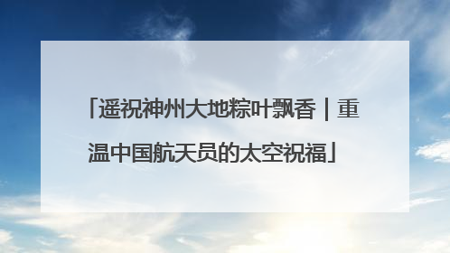 遥祝神州大地粽叶飘香｜重温中国航天员的太空祝福