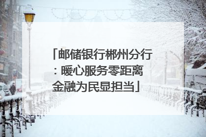 邮储银行郴州分行：暖心服务零距离 金融为民显担当