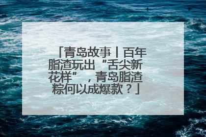 青岛故事丨百年脂渣玩出“舌尖新花样”，青岛脂渣粽何以成爆款？