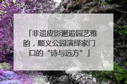 非遗皮影邂逅园艺雅韵，顺义公园演绎家门口的“诗与远方”