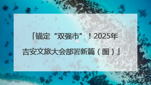 锚定“双强市”！2025年吉安文旅大会部署新篇（图）