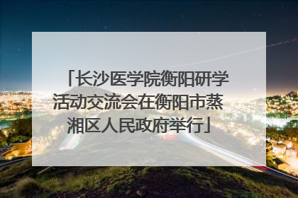 长沙医学院衡阳研学活动交流会在衡阳市蒸湘区人民政府举行