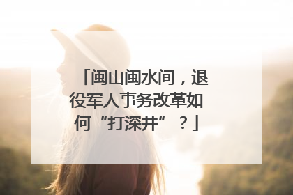 闽山闽水间，退役军人事务改革如何“打深井”？