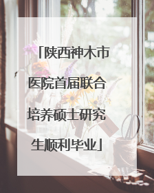 陕西神木市医院首届联合培养硕士研究生顺利毕业