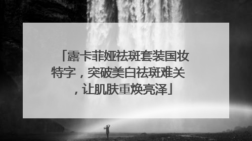 露卡菲娅祛斑套装国妆特字，突破美白祛斑难关，让肌肤重焕亮泽