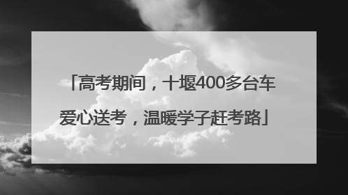 高考期间，十堰400多台车爱心送考，温暖学子赶考路