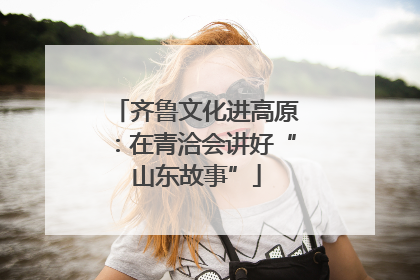 齐鲁文化进高原：在青洽会讲好“山东故事”