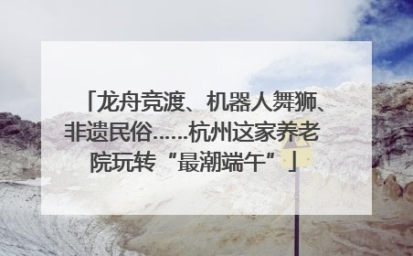 龙舟竞渡、机器人舞狮、非遗民俗……杭州这家养老院玩转“最潮端午”