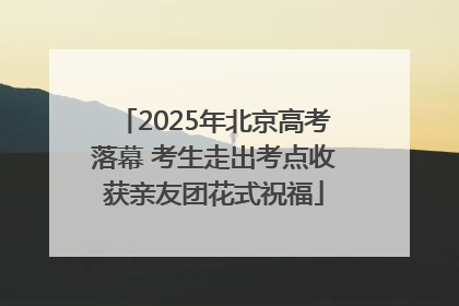 2025年北京高考落幕 考生走出考点收获亲友团花式祝福