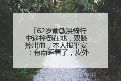 62岁俞敏洪骑行中途摔倒在地，双膝摔出血，本人报平安：有点睡着了，皮外伤，不用担心